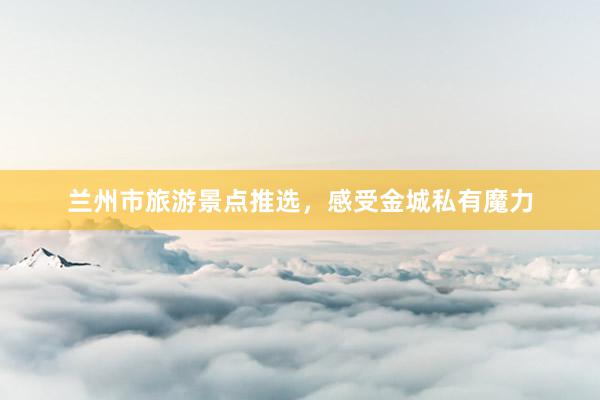 兰州市旅游景点推选，感受金城私有魔力